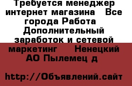  Требуется менеджер интернет-магазина - Все города Работа » Дополнительный заработок и сетевой маркетинг   . Ненецкий АО,Пылемец д.